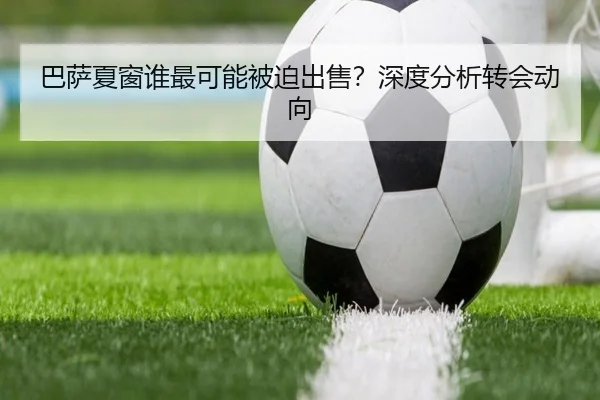 巴萨夏窗谁最可能被迫出售？深度分析转会动向
